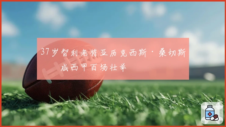 37岁智利老将亚历克西斯·桑切斯完成西甲百场壮举