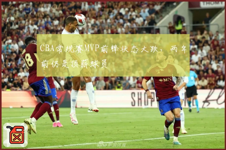 CBA常规赛MVP前锋状态大跌，两年前仍是顶薪球员