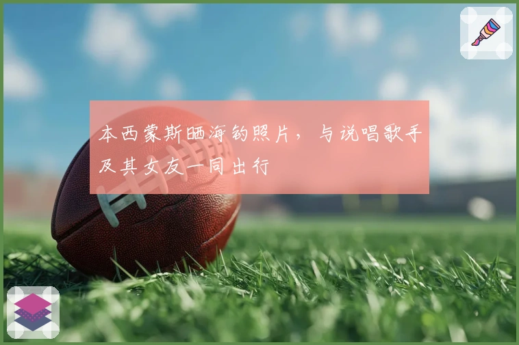 本西蒙斯晒海钓照片，与说唱歌手及其女友一同出行