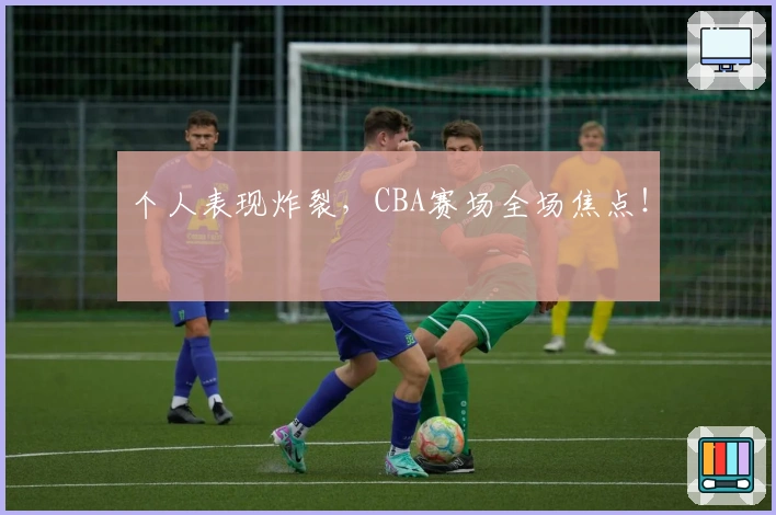 个人表现炸裂，CBA赛场全场焦点！