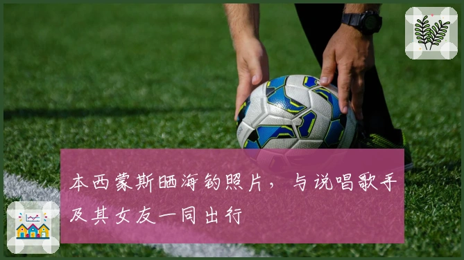 本西蒙斯晒海钓照片，与说唱歌手及其女友一同出行