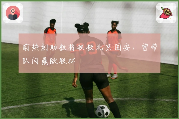 前热刺助教将执教北京国安，曾带队问鼎欧联杯